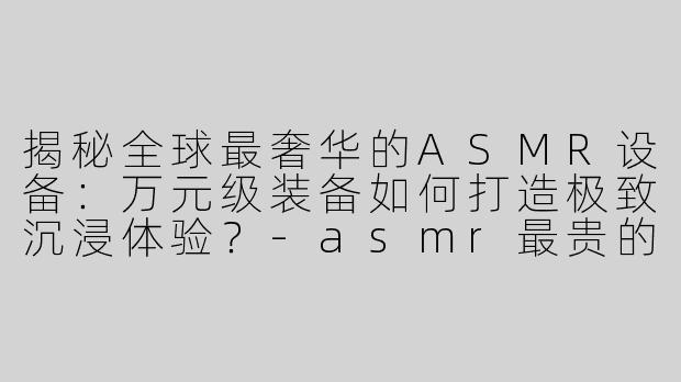 揭秘全球最奢华的ASMR设备：万元级装备如何打造极致沉浸体验？-asmr最贵的设备