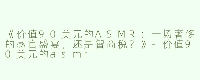 《价值90美元的ASMR：一场奢侈的感官盛宴，还是智商税？》-价值90美元的asmr
