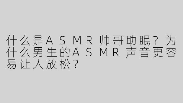 什么是ASMR帅哥助眠？为什么男生的ASMR声音更容易让人放松？