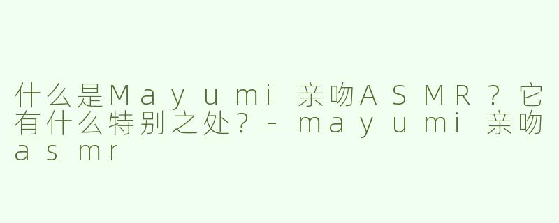 什么是Mayumi亲吻ASMR？它有什么特别之处？-mayumi亲吻asmr