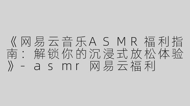 《网易云音乐ASMR福利指南：解锁你的沉浸式放松体验》-asmr网易云福利