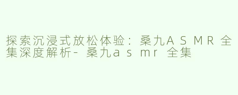 探索沉浸式放松体验：桑九ASMR全集深度解析-桑九asmr全集