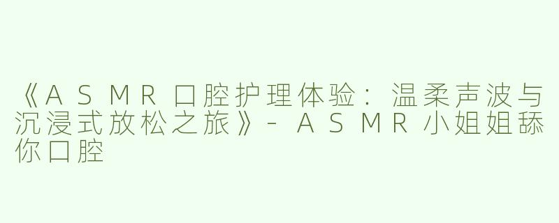 《ASMR口腔护理体验：温柔声波与沉浸式放松之旅》-ASMR小姐姐舔你口腔