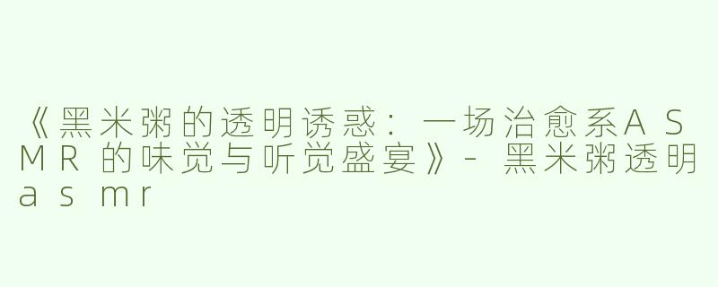 《黑米粥的透明诱惑：一场治愈系ASMR的味觉与听觉盛宴》-黑米粥透明asmr