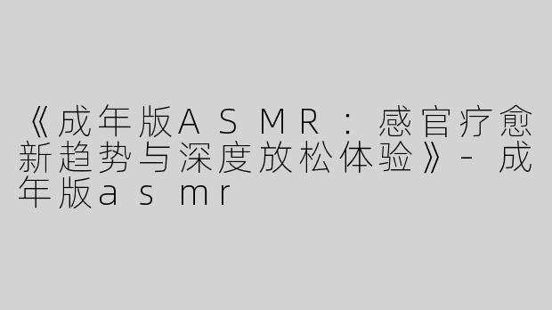 《成年版ASMR：感官疗愈新趋势与深度放松体验》-成年版asmr