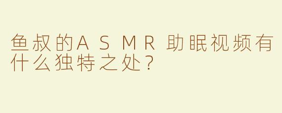 鱼叔的ASMR助眠视频有什么独特之处？
