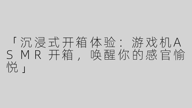 「沉浸式开箱体验：游戏机ASMR开箱，唤醒你的感官愉悦」