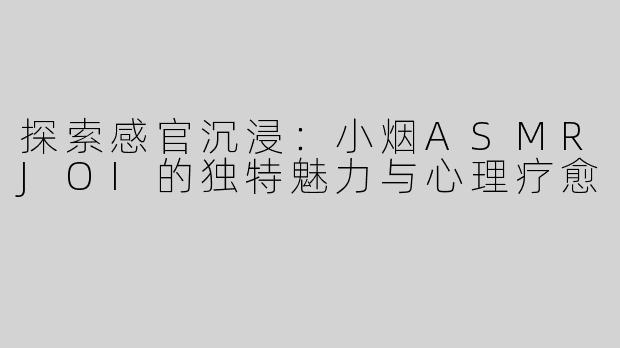 探索感官沉浸：小烟ASMRJOI的独特魅力与心理疗愈