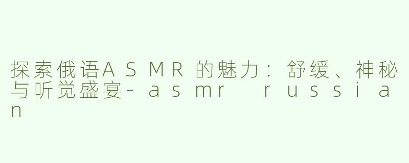 探索俄语ASMR的魅力：舒缓、神秘与听觉盛宴-asmr russian