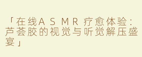 「在线ASMR疗愈体验：芦荟胶的视觉与听觉解压盛宴」