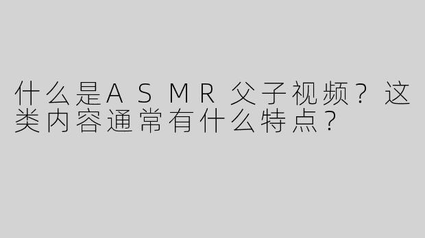 什么是ASMR父子视频？这类内容通常有什么特点？