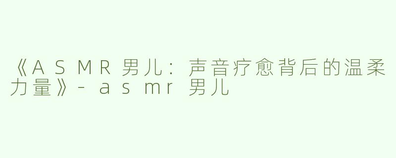 《ASMR男儿：声音疗愈背后的温柔力量》-asmr男儿