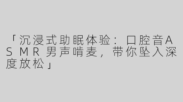 「沉浸式助眠体验：口腔音ASMR男声啃麦，带你坠入深度放松」