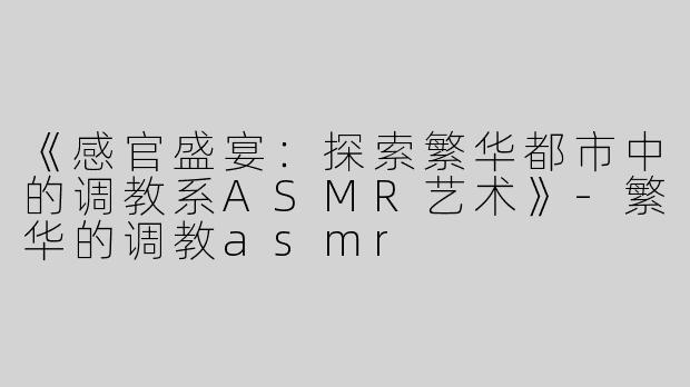 《感官盛宴：探索繁华都市中的调教系ASMR艺术》-繁华的调教asmr