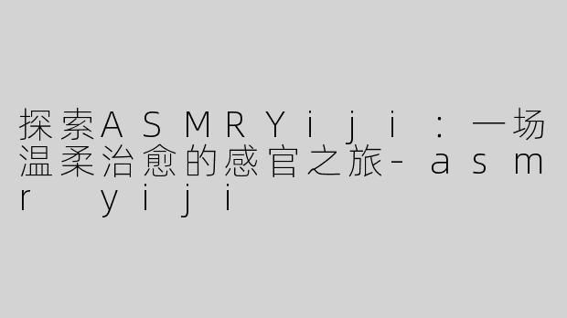 探索ASMRYiji：一场温柔治愈的感官之旅-asmr yiji