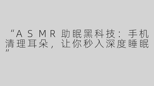 “ASMR助眠黑科技：手机清理耳朵，让你秒入深度睡眠”