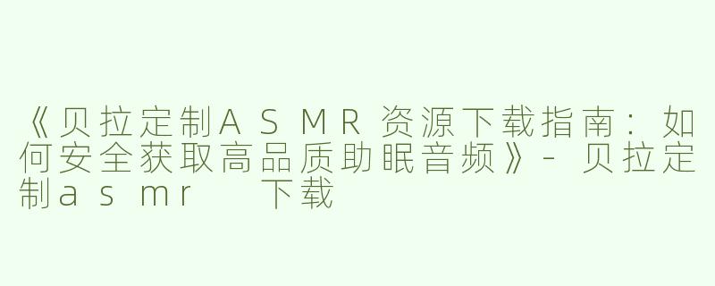 《贝拉定制ASMR资源下载指南：如何安全获取高品质助眠音频》-贝拉定制asmr 下载