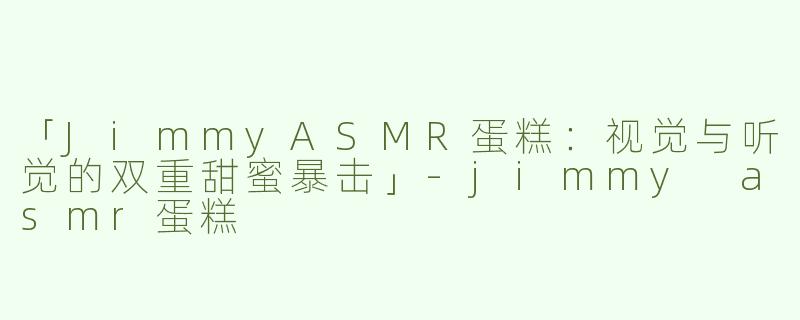 「JimmyASMR蛋糕：视觉与听觉的双重甜蜜暴击」-jimmy asmr蛋糕