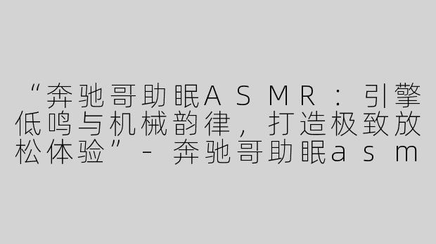 “奔驰哥助眠ASMR：引擎低鸣与机械韵律，打造极致放松体验”-奔驰哥助眠asmr