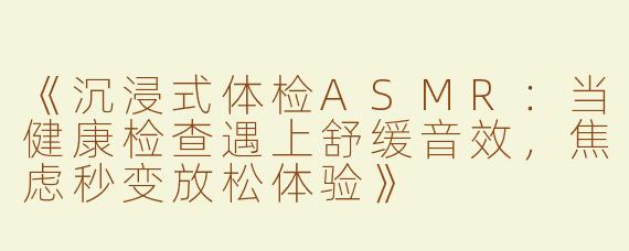 《沉浸式体检ASMR：当健康检查遇上舒缓音效，焦虑秒变放松体验》