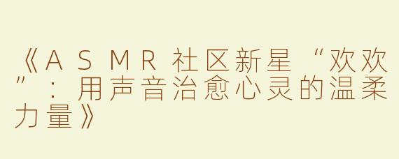 《ASMR社区新星“欢欢”：用声音治愈心灵的温柔力量》