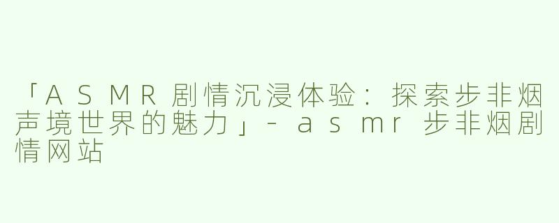 「ASMR剧情沉浸体验：探索步非烟声境世界的魅力」