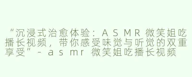 “沉浸式治愈体验：ASMR微笑姐吃播长视频，带你感受味觉与听觉的双重享受”-asmr微笑姐吃播长视频