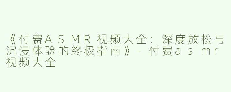 《付费ASMR视频大全：深度放松与沉浸体验的终极指南》-付费asmr视频大全