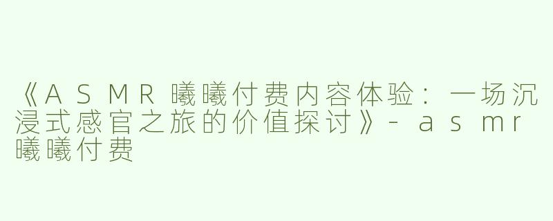 《ASMR曦曦付费内容体验：一场沉浸式感官之旅的价值探讨》-asmr曦曦付费