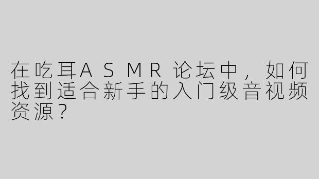 在吃耳ASMR论坛中，如何找到适合新手的入门级音视频资源？