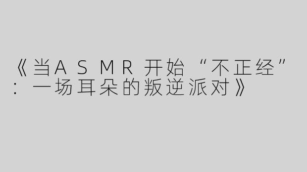 《当ASMR开始“不正经”：一场耳朵的叛逆派对》