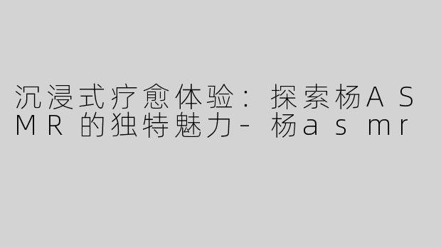沉浸式疗愈体验：探索杨ASMR的独特魅力-杨asmr