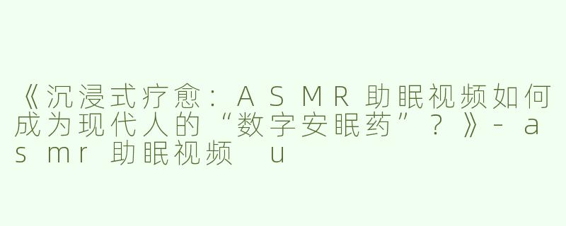 《沉浸式疗愈：ASMR助眠视频如何成为现代人的“数字安眠药”？》-asmr助眠视频 u