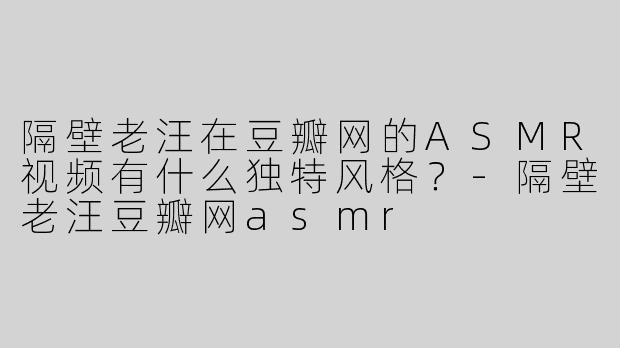 隔壁老汪在豆瓣网的ASMR视频有什么独特风格？-隔壁老汪豆瓣网asmr