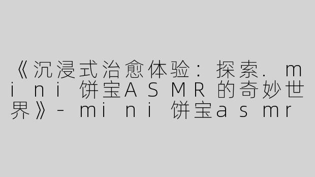 《沉浸式治愈体验：探索.mini饼宝ASMR的奇妙世界》-mini饼宝asmr