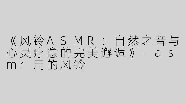 《风铃ASMR：自然之音与心灵疗愈的完美邂逅》-asmr用的风铃