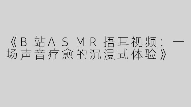 《B站ASMR捂耳视频：一场声音疗愈的沉浸式体验》