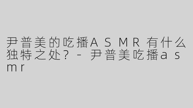 尹普美的吃播ASMR有什么独特之处？-尹普美吃播asmr