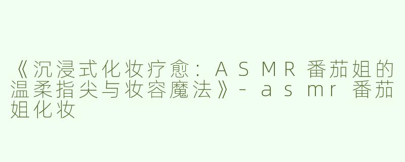 《沉浸式化妆疗愈：ASMR番茄姐的温柔指尖与妆容魔法》-asmr番茄姐化妆