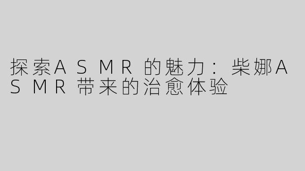 探索ASMR的魅力：柴娜ASMR带来的治愈体验