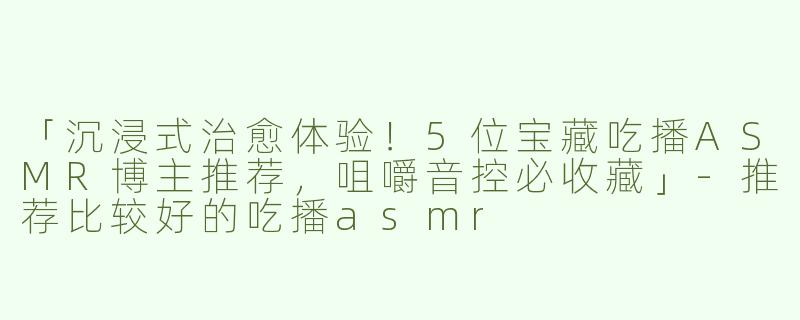 「沉浸式治愈体验！5位宝藏吃播ASMR博主推荐，咀嚼音控必收藏」-推荐比较好的吃播asmr