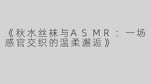 《秋水丝袜与ASMR：一场感官交织的温柔邂逅》