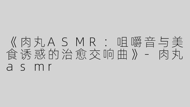 《肉丸ASMR：咀嚼音与美食诱惑的治愈交响曲》-肉丸asmr
