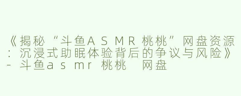 《揭秘“斗鱼ASMR桃桃”网盘资源：沉浸式助眠体验背后的争议与风险》-斗鱼asmr桃桃 网盘