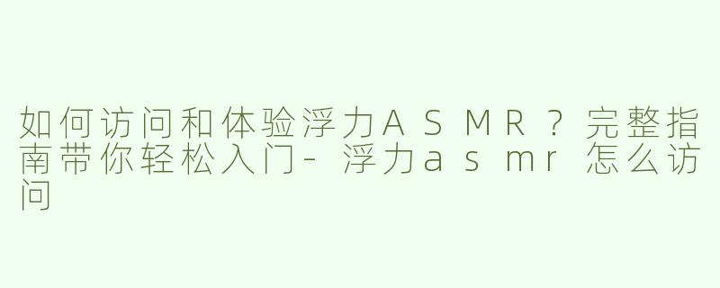 如何访问和体验浮力ASMR？完整指南带你轻松入门-浮力asmr怎么访问