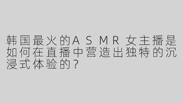 韩国最火的ASMR女主播是如何在直播中营造出独特的沉浸式体验的？