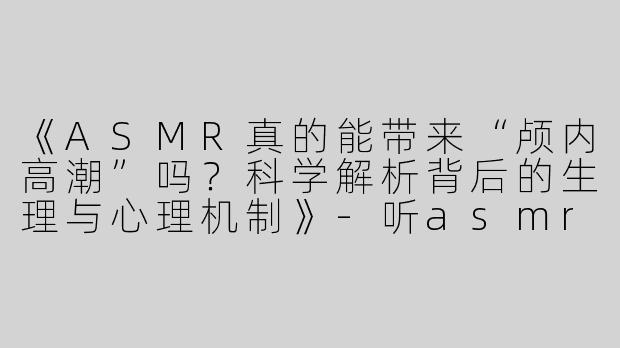 《ASMR真的能带来“颅内高潮”吗？科学解析背后的生理与心理机制》-听asmr真的能高潮吗
