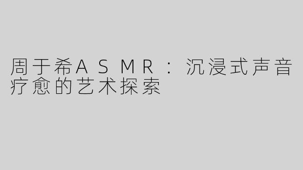 周于希ASMR：沉浸式声音疗愈的艺术探索