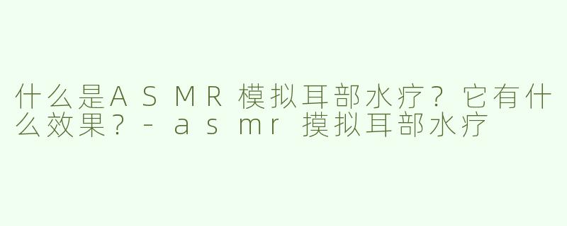 什么是ASMR模拟耳部水疗？它有什么效果？-asmr摸拟耳部水疗