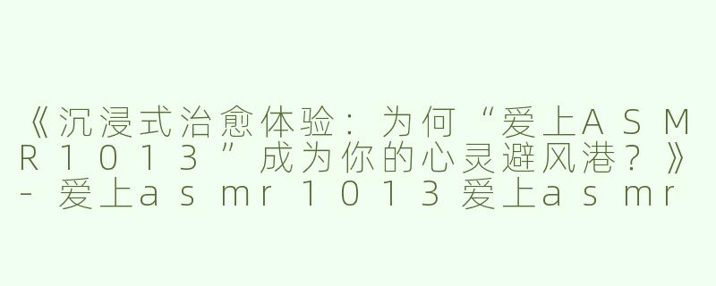 《沉浸式治愈体验：为何“爱上ASMR1013”成为你的心灵避风港？》-爱上asmr1013爱上asmr